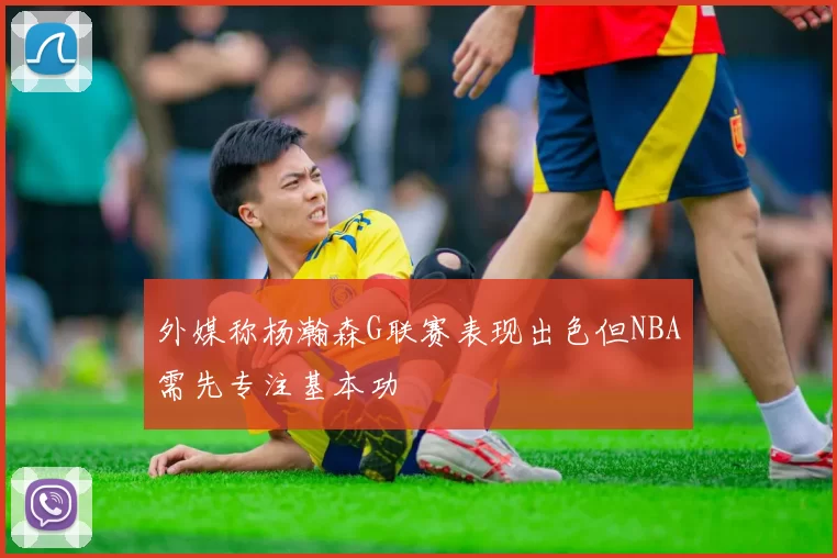 外媒称杨瀚森G联赛表现出色但NBA需先专注基本功